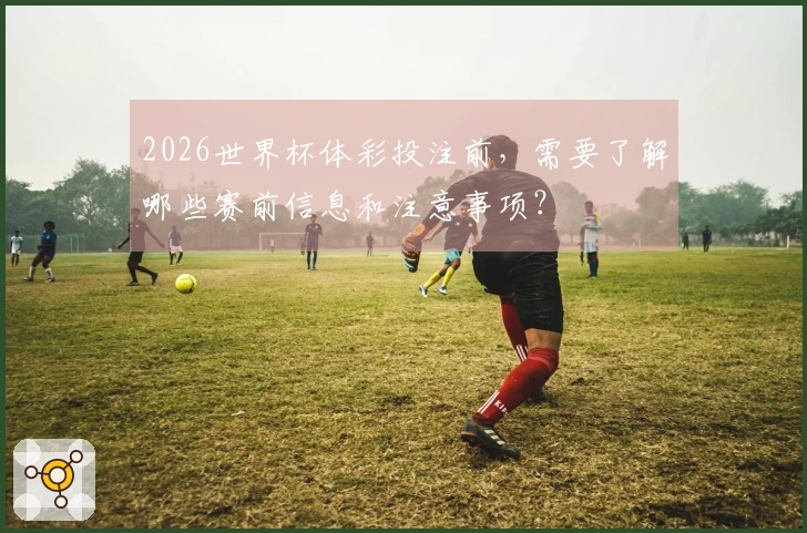 2026世界杯体彩投注前，需要了解哪些赛前信息和注意事项？