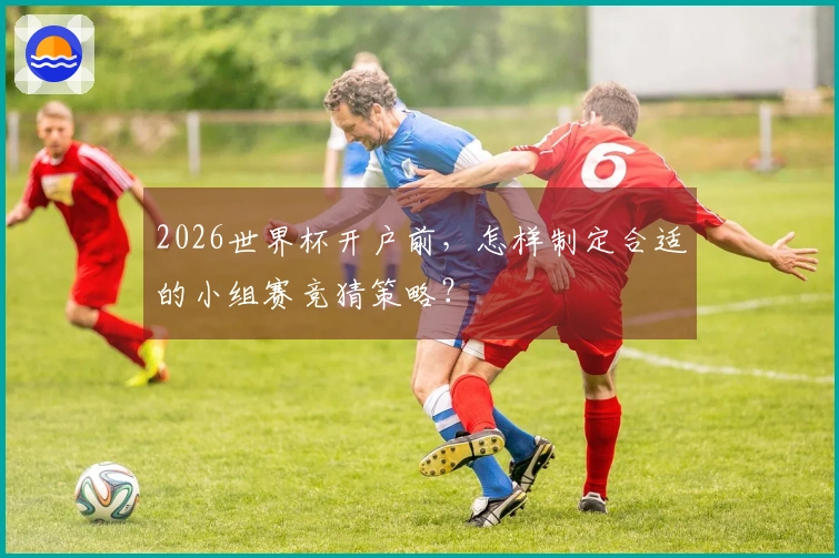 2026世界杯开户前，怎样制定合适的小组赛竞猜策略？