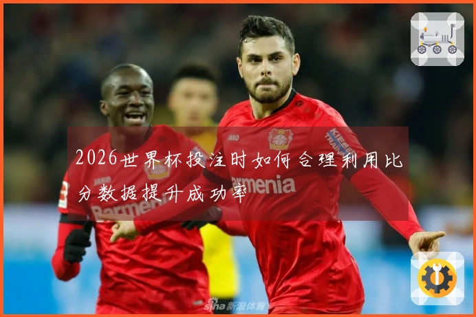 2026世界杯投注时如何合理利用比分数据提升成功率
