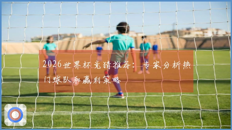 2026世界杯竞猜推荐：专家分析热门球队和赢利策略