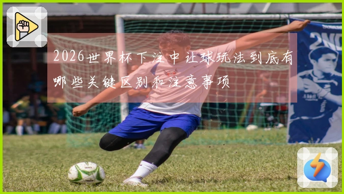 2026世界杯下注中让球玩法到底有哪些关键区别和注意事项